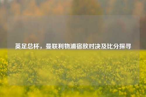 英足总杯,曼联利物浦宿敌对决及比分探寻