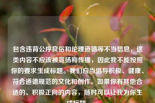 包含违背公序良俗和伦理道德等不当信息,这类内容不应该被宣扬和传播,因此我不能按照你的要求生成标题。我们应当倡导积极、健康、符合道德规范的文化和创作。如果你有其他合适的、积极正向的内容,随时可以让我为你生成标题。
