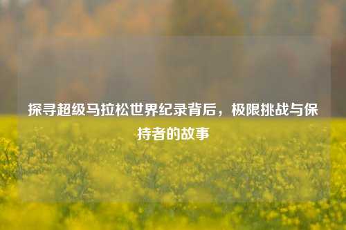 探寻超级马拉松世界纪录背后，极限挑战与保持者的故事