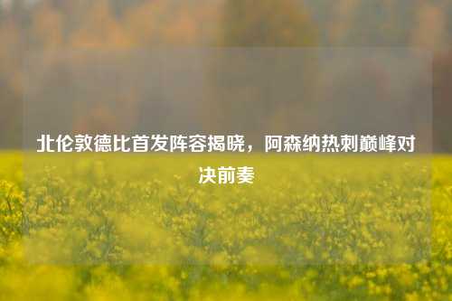 北伦敦德比首发阵容揭晓，阿森纳热刺巅峰对决前奏