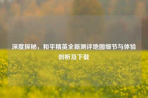 深度探秘，和平精英全新测评地图细节与体验剖析及下载