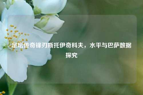 足坛传奇锋刃斯托伊奇科夫，水平与巴萨数据探究