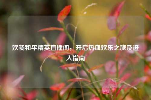 欢畅和平精英直播间,开启热血欢乐之旅及进入指南