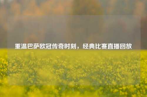 重温巴萨欧冠传奇时刻,经典比赛直播回放