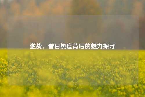 逆战,昔日热度背后的魅力探寻
