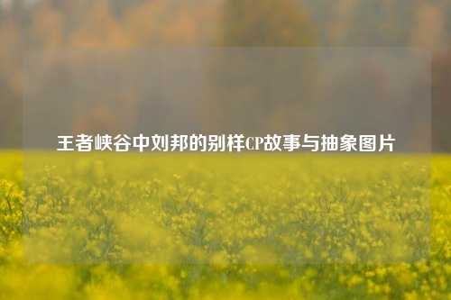 王者峡谷中刘邦的别样CP故事与抽象图片