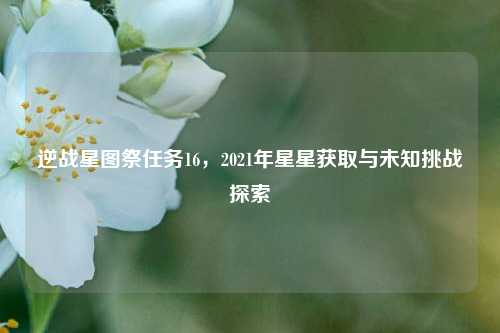逆战星图祭任务16,2021年星星获取与未知挑战探索