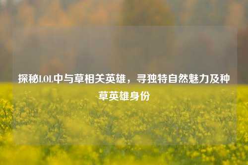 探秘LOL中与草相关英雄,寻独特自然魅力及种草英雄身份