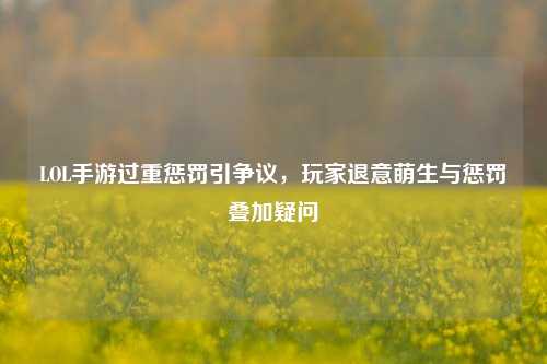 LOL手游过重惩罚引争议,玩家退意萌生与惩罚叠加疑问