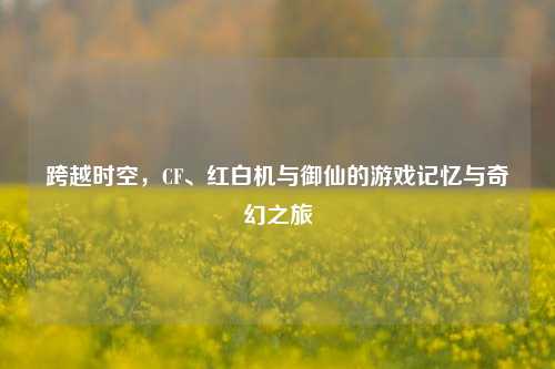 跨越时空,CF、红白机与御仙的游戏记忆与奇幻之旅