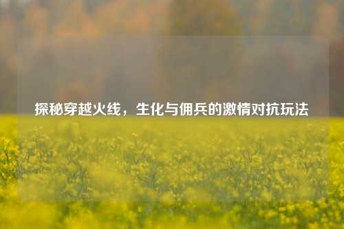 探秘穿越火线,生化与佣兵的激情对抗玩法