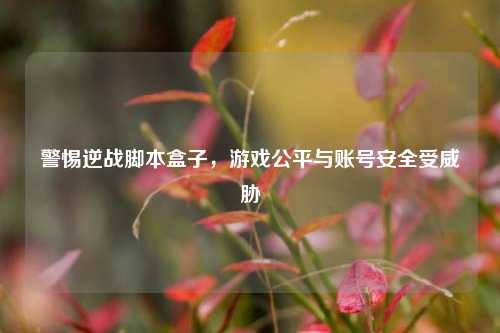 警惕逆战脚本盒子,游戏公平与账号安全受威胁