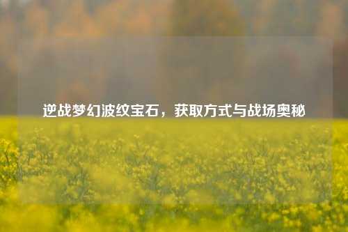 逆战梦幻波纹宝石，获取方式与战场奥秘