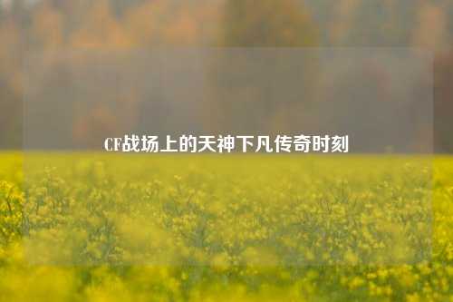 CF战场上的天神下凡传奇时刻