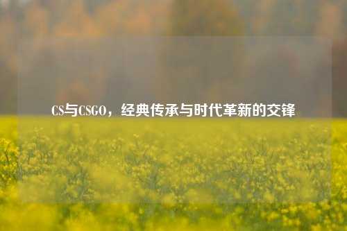 CS与CSGO,经典传承与时代革新的交锋