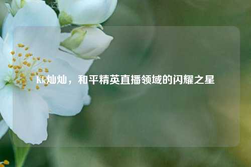 Kk灿灿，和平精英直播领域的闪耀之星