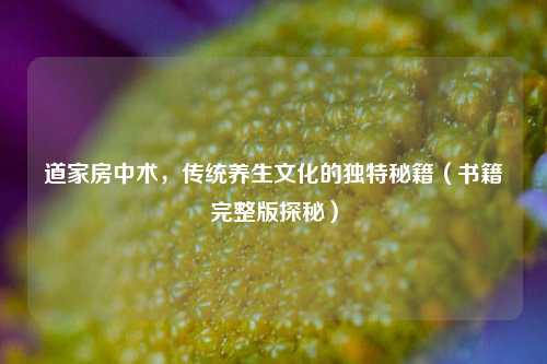 道家房中术，传统养生文化的独特秘籍（书籍完整版探秘）