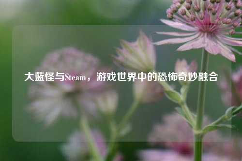 大蓝怪与Steam,游戏世界中的恐怖奇妙融合