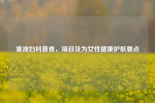 重视妇科普查，项目及为女性健康护航要点