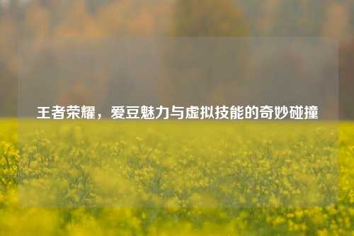 王者荣耀，爱豆魅力与虚拟技能的奇妙碰撞