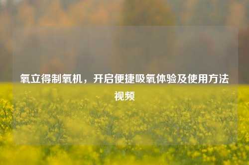 氧立得制氧机,开启便捷吸氧体验及使用方法视频
