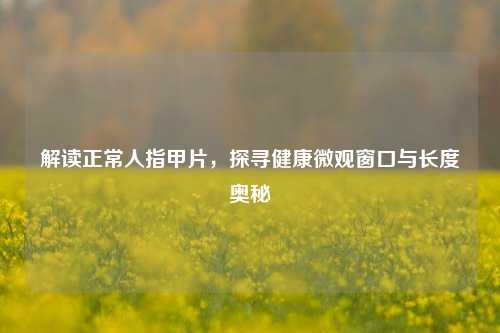 解读正常人指甲片,探寻健康微观窗口与长度奥秘
