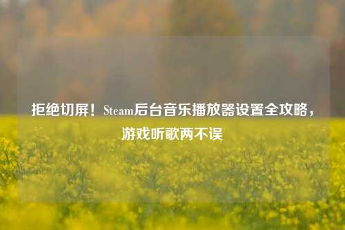 拒绝切屏！Steam后台音乐播放器设置全攻略，游戏听歌两不误