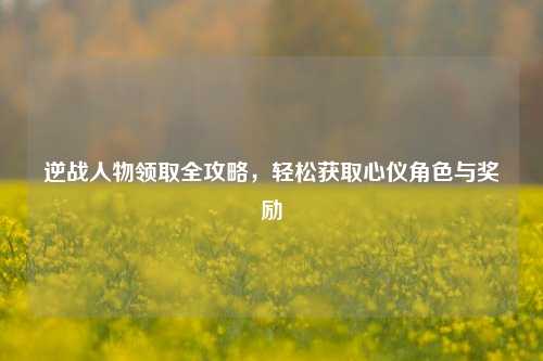 逆战人物领取全攻略，轻松获取心仪角色与奖励