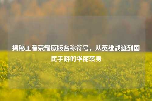 揭秘王者荣耀原版名称符号，从英雄战迹到国民手游的华丽转身