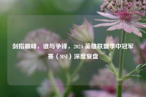 剑指巅峰，谁与争锋，2024 英雄联盟季中冠军赛（MSI）深度复盘