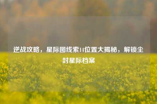 逆战攻略，星际图线索14位置大揭秘，解锁尘封星际档案