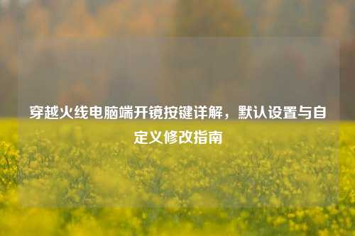 穿越火线电脑端开镜按键详解，默认设置与自定义修改指南