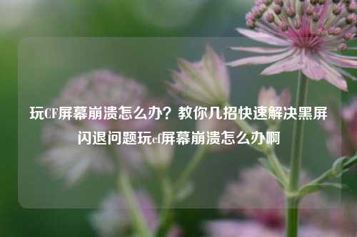 玩CF屏幕崩溃怎么办？教你几招快速解决黑屏闪退问题玩cf屏幕崩溃怎么办啊