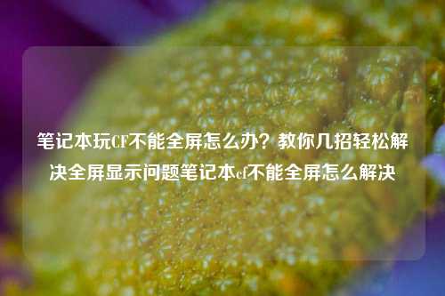 笔记本玩CF不能全屏怎么办?教你几招轻松解决全屏显示问题笔记本cf不能全屏怎么解决