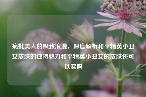 疯批美人的极致浪漫，深度解析和平精英小丑女皮肤的独特魅力和平精英小丑女的皮肤还可以买吗