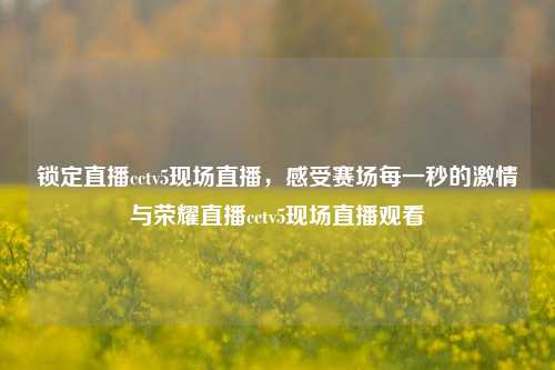 锁定直播cctv5现场直播,感受赛场每一秒的激情与荣耀直播cctv5现场直播观看