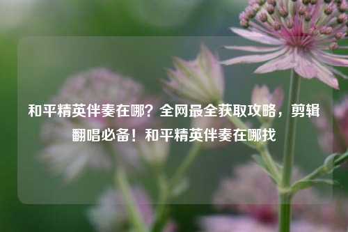 和平精英伴奏在哪？全网最全获取攻略，剪辑翻唱必备！和平精英伴奏在哪找