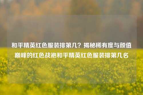 和平精英红色服装排第几？揭秘稀有度与颜值巅峰的红色战袍和平精英红色服装排第几名