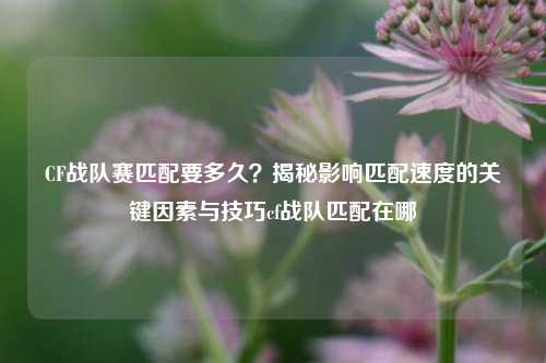 CF战队赛匹配要多久？揭秘影响匹配速度的关键因素与技巧cf战队匹配在哪