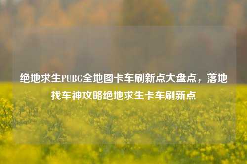绝地求生PUBG全地图卡车刷新点大盘点,落地找车神攻略绝地求生卡车刷新点