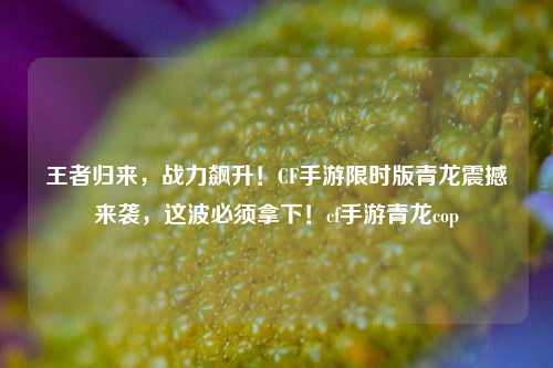 王者归来，战力飙升！CF手游限时版青龙震撼来袭，这波必须拿下！cf手游青龙cop