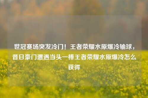 世冠赛场突发冷门!王者荣耀水原爆冷输球,昔日豪门遭遇当头一棒王者荣耀水原爆冷怎么获得
