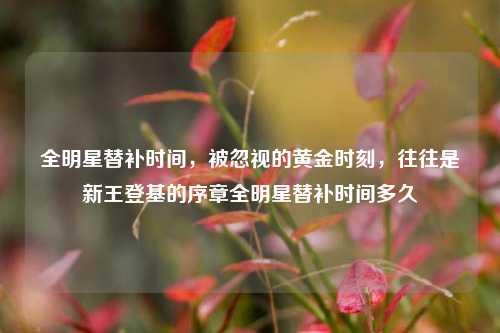 全明星替补时间,被忽视的黄金时刻,往往是新王登基的序章全明星替补时间多久