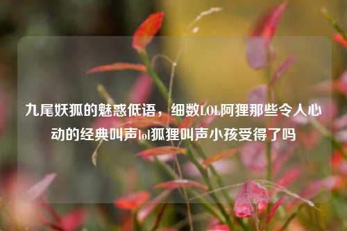 九尾妖狐的魅惑低语,细数LOL阿狸那些令人心动的经典叫声lol狐狸叫声小孩受得了吗