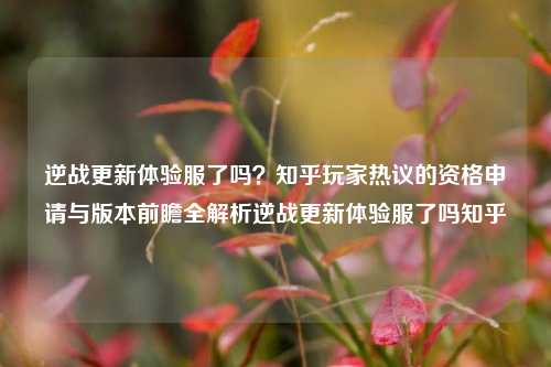 逆战更新体验服了吗？知乎玩家热议的资格申请与版本前瞻全解析逆战更新体验服了吗知乎
