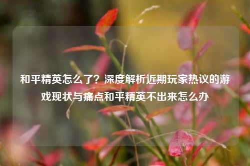 和平精英怎么了?深度解析近期玩家热议的游戏现状与痛点和平精英不出来怎么办