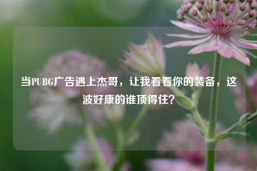 当PUBG广告遇上杰哥，让我看看你的装备，这波好康的谁顶得住？