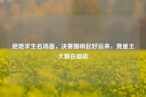 绝地求生名场面，决赛圈响起好运来，竟是王大娘在唱歌