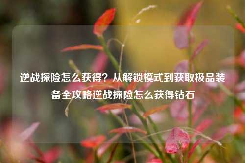 逆战探险怎么获得?从解锁模式到获取极品装备全攻略逆战探险怎么获得钻石