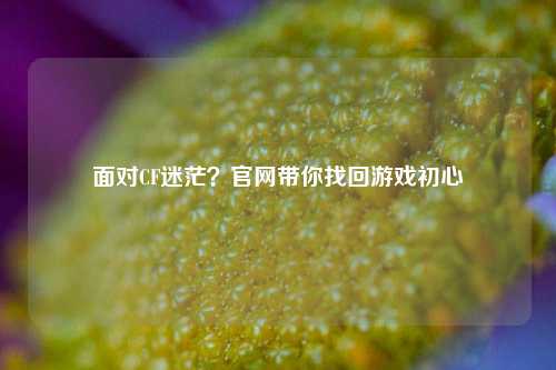 面对CF迷茫？官网带你找回游戏初心